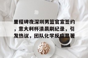 关于里程碑夜深圳男篮官宣签约，意大利杯清晨刷纪录，引发热议，团队化学反应显著的信息-球速网站